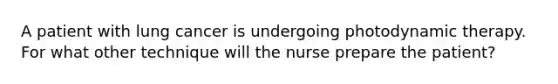 A patient with lung cancer is undergoing photodynamic therapy. For what other technique will the nurse prepare the patient?