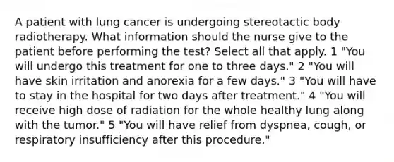 A patient with lung cancer is undergoing stereotactic body radiotherapy. What information should the nurse give to the patient before performing the test? Select all that apply. 1 "You will undergo this treatment for one to three days." 2 "You will have skin irritation and anorexia for a few days." 3 "You will have to stay in the hospital for two days after treatment." 4 "You will receive high dose of radiation for the whole healthy lung along with the tumor." 5 "You will have relief from dyspnea, cough, or respiratory insufficiency after this procedure."