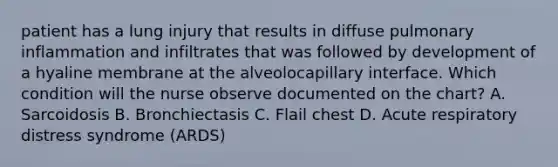 patient has a lung injury that results in diffuse pulmonary inflammation and infiltrates that was followed by development of a hyaline membrane at the alveolocapillary interface. Which condition will the nurse observe documented on the chart? A. Sarcoidosis B. Bronchiectasis C. Flail chest D. Acute respiratory distress syndrome (ARDS)