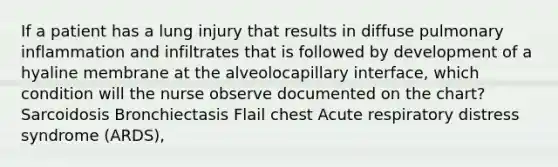 If a patient has a lung injury that results in diffuse pulmonary inflammation and infiltrates that is followed by development of a hyaline membrane at the alveolocapillary interface, which condition will the nurse observe documented on the chart? Sarcoidosis Bronchiectasis Flail chest Acute respiratory distress syndrome (ARDS),