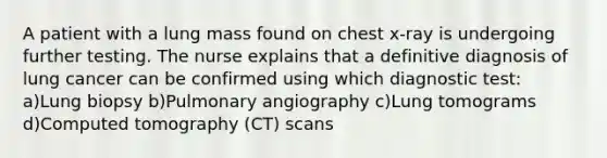 A patient with a lung mass found on chest x-ray is undergoing further testing. The nurse explains that a definitive diagnosis of lung cancer can be confirmed using which diagnostic test: a)Lung biopsy b)Pulmonary angiography c)Lung tomograms d)Computed tomography (CT) scans