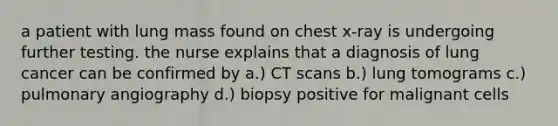 a patient with lung mass found on chest x-ray is undergoing further testing. the nurse explains that a diagnosis of lung cancer can be confirmed by a.) CT scans b.) lung tomograms c.) pulmonary angiography d.) biopsy positive for malignant cells