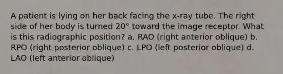 A patient is lying on her back facing the x-ray tube. The right side of her body is turned 20° toward the image receptor. What is this radiographic position? a. RAO (right anterior oblique) b. RPO (right posterior oblique) c. LPO (left posterior oblique) d. LAO (left anterior oblique)