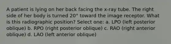 A patient is lying on her back facing the x-ray tube. The right side of her body is turned 20° toward the image receptor. What is this radiographic position? Select one: a. LPO (left posterior oblique) b. RPO (right posterior oblique) c. RAO (right anterior oblique) d. LAO (left anterior oblique)