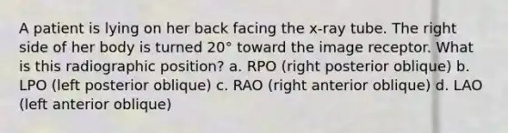 A patient is lying on her back facing the x-ray tube. The right side of her body is turned 20° toward the image receptor. What is this radiographic position? a. RPO (right posterior oblique) b. LPO (left posterior oblique) c. RAO (right anterior oblique) d. LAO (left anterior oblique)