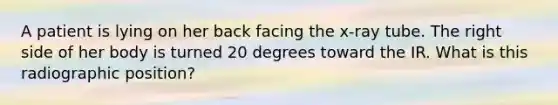 A patient is lying on her back facing the x-ray tube. The right side of her body is turned 20 degrees toward the IR. What is this radiographic position?