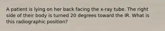 A patient is lying on her back facing the x-ray tube. The right side of their body is turned 20 degrees toward the IR. What is this radiographic position?