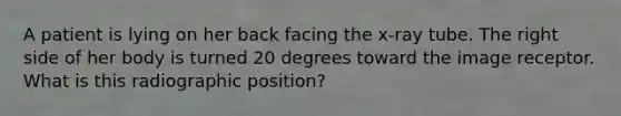 A patient is lying on her back facing the x-ray tube. The right side of her body is turned 20 degrees toward the image receptor. What is this radiographic position?