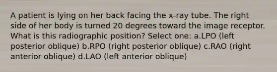 A patient is lying on her back facing the x-ray tube. The right side of her body is turned 20 degrees toward the image receptor. What is this radiographic position? Select one: a.LPO (left posterior oblique) b.RPO (right posterior oblique) c.RAO (right anterior oblique) d.LAO (left anterior oblique)