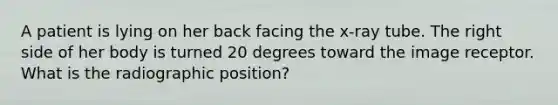 A patient is lying on her back facing the x-ray tube. The right side of her body is turned 20 degrees toward the image receptor. What is the radiographic position?