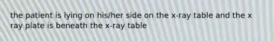 the patient is lying on his/her side on the x-ray table and the x ray plate is beneath the x-ray table