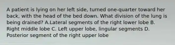 A patient is lying on her left side, turned one-quarter toward her back, with the head of the bed down. What division of the lung is being drained? A.Lateral segments of the right lower lobe B. Right middle lobe C. Left upper lobe, lingular segments D. Posterior segment of the right upper lobe