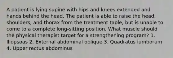 A patient is lying supine with hips and knees extended and hands behind the head. The patient is able to raise the head, shoulders, and thorax from the treatment table, but is unable to come to a complete long-sitting position. What muscle should the physical therapist target for a strengthening program? 1. Iliopsoas 2. External abdominal oblique 3. Quadratus lumborum 4. Upper rectus abdominus