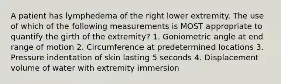 A patient has lymphedema of the right lower extremity. The use of which of the following measurements is MOST appropriate to quantify the girth of the extremity? 1. Goniometric angle at end range of motion 2. Circumference at predetermined locations 3. Pressure indentation of skin lasting 5 seconds 4. Displacement volume of water with extremity immersion