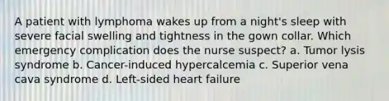 A patient with lymphoma wakes up from a night's sleep with severe facial swelling and tightness in the gown collar. Which emergency complication does the nurse suspect? a. Tumor lysis syndrome b. Cancer-induced hypercalcemia c. Superior vena cava syndrome d. Left-sided heart failure