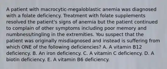 A patient with macrocytic-megaloblastic anemia was diagnosed with a folate deficiency. Treatment with folate supplements resolved the patient's signs of anemia but the patient continued to complain of other symptoms including poor memory and numbness/tingling in the extremities. You suspect that the patient was originally misdiagnosed and instead is suffering from which ONE of the following deficiencies? A. A vitamin B12 deficiency. B. An iron deficiency. C. A vitamin C deficiency. D. A biotin deficiency. E. A vitamin B6 deficiency.