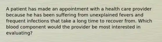 A patient has made an appointment with a health care provider because he has been suffering from unexplained fevers and frequent infections that take a long time to recover from. Which blood component would the provider be most interested in evaluating?