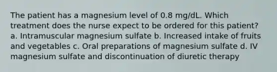 The patient has a magnesium level of 0.8 mg/dL. Which treatment does the nurse expect to be ordered for this patient? a. Intramuscular magnesium sulfate b. Increased intake of fruits and vegetables c. Oral preparations of magnesium sulfate d. IV magnesium sulfate and discontinuation of diuretic therapy