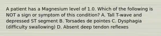 A patient has a Magnesium level of 1.0. Which of the following is NOT a sign or symptom of this condition? A. Tall T-wave and depressed ST segment B. Torsades de pointes C. Dysphagia (difficulty swallowing) D. Absent deep tendon reflexes