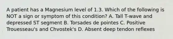 A patient has a Magnesium level of 1.3. Which of the following is NOT a sign or symptom of this condition? A. Tall T-wave and depressed ST segment B. Torsades de pointes C. Positive Trouesseau's and Chvostek's D. Absent deep tendon reflexes