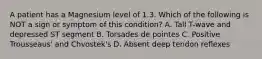 A patient has a Magnesium level of 1.3. Which of the following is NOT a sign or symptom of this condition? A. Tall T-wave and depressed ST segment B. Torsades de pointes C. Positive Trousseaus' and Chvostek's D. Absent deep tendon reflexes