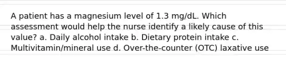 A patient has a magnesium level of 1.3 mg/dL. Which assessment would help the nurse identify a likely cause of this value? a. Daily alcohol intake b. Dietary protein intake c. Multivitamin/mineral use d. Over-the-counter (OTC) laxative use