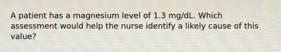 A patient has a magnesium level of 1.3 mg/dL. Which assessment would help the nurse identify a likely cause of this value?