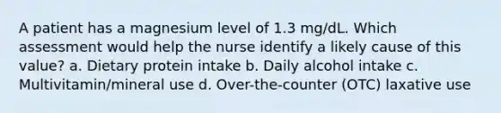 A patient has a magnesium level of 1.3 mg/dL. Which assessment would help the nurse identify a likely cause of this value? a. Dietary protein intake b. Daily alcohol intake c. Multivitamin/mineral use d. Over-the-counter (OTC) laxative use