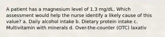 A patient has a magnesium level of 1.3 mg/dL. Which assessment would help the nurse identify a likely cause of this value? a. Daily alcohol intake b. Dietary protein intake c. Multivitamin with minerals d. Over-the-counter (OTC) laxativ