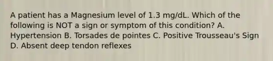 A patient has a Magnesium level of 1.3 mg/dL. Which of the following is NOT a sign or symptom of this condition? A. Hypertension B. Torsades de pointes C. Positive Trousseau's Sign D. Absent deep tendon reflexes