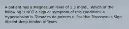 A patient has a Magnesium level of 1.3 mg/dL. Which of the following is NOT a sign or symptom of this condition? a. Hypertension b. Torsades de pointes c. Positive Trousseau's Sign Absent deep tendon reflexes