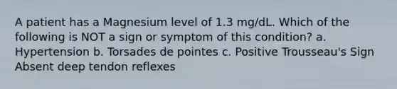 A patient has a Magnesium level of 1.3 mg/dL. Which of the following is NOT a sign or symptom of this condition? a. Hypertension b. Torsades de pointes c. Positive Trousseau's Sign Absent deep tendon reflexes