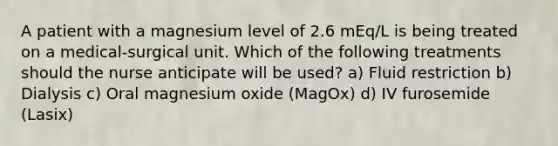 A patient with a magnesium level of 2.6 mEq/L is being treated on a medical-surgical unit. Which of the following treatments should the nurse anticipate will be used? a) Fluid restriction b) Dialysis c) Oral magnesium oxide (MagOx) d) IV furosemide (Lasix)