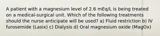 A patient with a magnesium level of 2.6 mEq/L is being treated on a medical-surgical unit. Which of the following treatments should the nurse anticipate will be used? a) Fluid restriction b) IV furosemide (Lasix) c) Dialysis d) Oral magnesium oxide (MagOx)