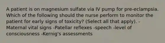 A patient is on magnesium sulfate via IV pump for pre-eclampsia. Which of the following should the nurse perform to monitor the patient for early signs of toxicity? (Select all that apply). -Maternal vital signs -Patellar reflexes -speech -level of consciousness -Kernig's assessments