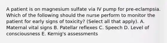 A patient is on magnesium sulfate via IV pump for pre-eclampsia. Which of the following should the nurse perform to monitor the patient for early signs of toxicity? (Select all that apply). A. Maternal vital signs B. Patellar reflexes C. Speech D. Level of consciousness E. Kernig's assessments