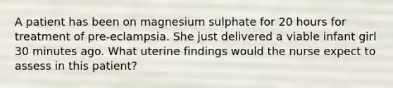 A patient has been on magnesium sulphate for 20 hours for treatment of pre-eclampsia. She just delivered a viable infant girl 30 minutes ago. What uterine findings would the nurse expect to assess in this patient?