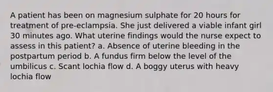 A patient has been on magnesium sulphate for 20 hours for treatment of pre-eclampsia. She just delivered a viable infant girl 30 minutes ago. What uterine findings would the nurse expect to assess in this patient? a. Absence of uterine bleeding in the postpartum period b. A fundus firm below the level of the umbilicus c. Scant lochia flow d. A boggy uterus with heavy lochia flow