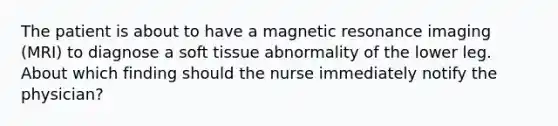 The patient is about to have a magnetic resonance imaging​ (MRI) to diagnose a soft tissue abnormality of the lower leg. About which finding should the nurse immediately notify the​ physician?