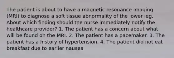 The patient is about to have a magnetic resonance imaging (MRI) to diagnose a soft tissue abnormality of the lower leg. About which finding should the nurse immediately notify the healthcare provider? 1. The patient has a concern about what will be found on the MRI. 2. The patient has a pacemaker. 3. The patient has a history of hypertension. 4. The patient did not eat breakfast due to earlier nausea