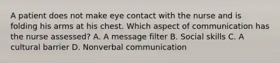 A patient does not make eye contact with the nurse and is folding his arms at his chest. Which aspect of communication has the nurse assessed? A. A message filter B. Social skills C. A cultural barrier D. Nonverbal communication