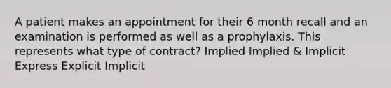 A patient makes an appointment for their 6 month recall and an examination is performed as well as a prophylaxis. This represents what type of contract? Implied Implied & Implicit Express Explicit Implicit