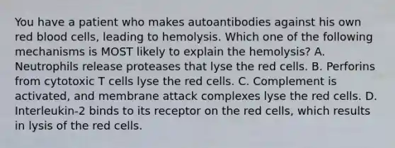 You have a patient who makes autoantibodies against his own red blood cells, leading to hemolysis. Which one of the following mechanisms is MOST likely to explain the hemolysis? A. Neutrophils release proteases that lyse the red cells. B. Perforins from cytotoxic T cells lyse the red cells. C. Complement is activated, and membrane attack complexes lyse the red cells. D. Interleukin-2 binds to its receptor on the red cells, which results in lysis of the red cells.