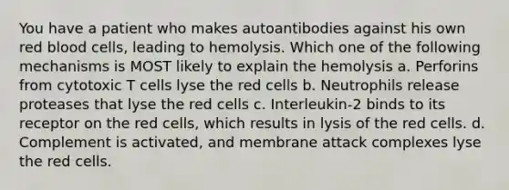 You have a patient who makes autoantibodies against his own red blood cells, leading to hemolysis. Which one of the following mechanisms is MOST likely to explain the hemolysis a. Perforins from cytotoxic T cells lyse the red cells b. Neutrophils release proteases that lyse the red cells c. Interleukin-2 binds to its receptor on the red cells, which results in lysis of the red cells. d. Complement is activated, and membrane attack complexes lyse the red cells.