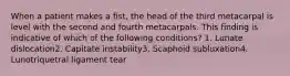 When a patient makes a fist, the head of the third metacarpal is level with the second and fourth metacarpals. This finding is indicative of which of the following conditions? 1. Lunate dislocation2. Capitate instability3. Scaphoid subluxation4. Lunotriquetral ligament tear