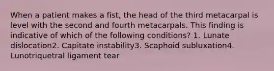 When a patient makes a fist, the head of the third metacarpal is level with the second and fourth metacarpals. This finding is indicative of which of the following conditions? 1. Lunate dislocation2. Capitate instability3. Scaphoid subluxation4. Lunotriquetral ligament tear