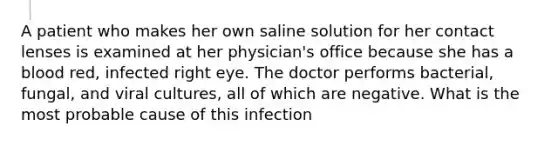 A patient who makes her own saline solution for her contact lenses is examined at her physician's office because she has a blood red, infected right eye. The doctor performs bacterial, fungal, and viral cultures, all of which are negative. What is the most probable cause of this infection