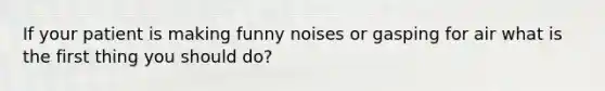 If your patient is making funny noises or gasping for air what is the first thing you should do?