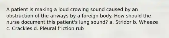 A patient is making a loud crowing sound caused by an obstruction of the airways by a foreign body. How should the nurse document this patient's lung sound? a. Stridor b. Wheeze c. Crackles d. Pleural friction rub