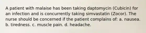 A patient with malaise has been taking daptomycin (Cubicin) for an infection and is concurrently taking simvastatin (Zocor). The nurse should be concerned if the patient complains of: a. nausea. b. tiredness. c. muscle pain. d. headache.